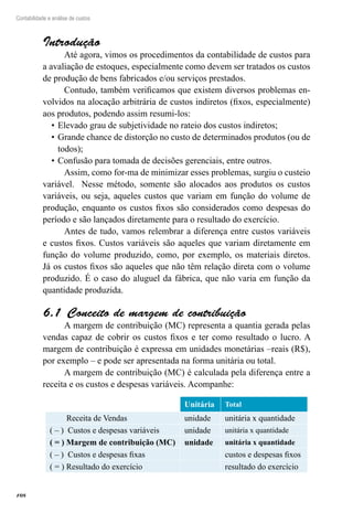 108
Contabilidade e análise de custos
Introdução
Até agora, vimos os procedimentos da contabilidade de custos para
a avaliação de estoques, especialmente como devem ser tratados os custos
de produção de bens fabricados e/ou serviços prestados.
Contudo, também verificamos que existem diversos problemas en-
volvidos na alocação arbitrária de custos indiretos (fixos, especialmente)
aos produtos, podendo assim resumi-los:
Elevado grau de subjetividade no rateio dos custos indiretos;•	
Grande chance de distorção no custo de determinados produtos (ou de•	
todos);
Confusão para tomada de decisões gerenciais, entre outros.•	
Assim, como for-ma de minimizar esses problemas, surgiu o custeio
variável. Nesse método, somente são alocados aos produtos os custos
variáveis, ou seja, aqueles custos que variam em função do volume de
produção, enquanto os custos fixos são considerados como despesas do
período e são lançados diretamente para o resultado do exercício.
Antes de tudo, vamos relembrar a diferença entre custos variáveis
e custos fixos. Custos variáveis são aqueles que variam diretamente em
função do volume produzido, como, por exemplo, os materiais diretos.
Já os custos fixos são aqueles que não têm relação direta com o volume
produzido. É o caso do aluguel da fábrica, que não varia em função da
quantidade produzida.
Conceito de margem de contribuição6.1 
A margem de contribuição (MC) representa a quantia gerada pelas
vendas capaz de cobrir os custos fixos e ter como resultado o lucro. A
margem de contribuição é expressa em unidades monetárias –reais (R$),
por exemplo – e pode ser apresentada na forma unitária ou total.
A margem de contribuição (MC) é calculada pela diferença entre a
receita e os custos e despesas variáveis. Acompanhe:
Unitária Total
Receita de Vendas unidade unitária x quantidade
( – ) Custos e despesas variáveis unidade unitária x quantidade
( = ) Margem de contribuição (MC) unidade unitária x quantidade
( – ) Custos e despesas fixas   custos e despesas fixos
( = ) Resultado do exercício resultado do exercício
 