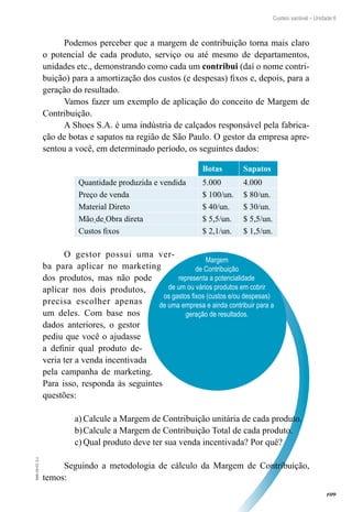 109
EAD-10-CC3.1
Custeio variável – Unidade 6
Margem
de Contribuição
representa a potencialidade
de um ou vários produtos em cobrir
os gastos fixos (custos e/ou despesas)
de uma empresa e ainda contribuir para a
geração de resultados.
Podemos perceber que a margem de contribuição torna mais claro
o potencial de cada produto, serviço ou até mesmo de departamentos,
unidades etc., demonstrando como cada um contribui (daí o nome contri-
buição) para a amortização dos custos (e despesas) fixos e, depois, para a
geração do resultado.
Vamos fazer um exemplo de aplicação do conceito de Margem de
Contribuição.
A Shoes S.A. é uma indústria de calçados responsável pela fabrica-
ção de botas e sapatos na região de São Paulo. O gestor da empresa apre-
sentou a você, em determinado período, os seguintes dados:
 
Botas Sapatos
Quantidade produzida e vendida 5.000 4.000
Preço de venda $ 100/un. $ 80/un.
Material Direto $ 40/un. $ 30/un.
Mão de Obra direta $ 5,5/un. $ 5,5/un.
Custos fixos $ 2,1/un. $ 1,5/un.
O gestor possui uma ver-
ba para aplicar no marketing
dos produtos, mas não pode
aplicar nos dois produtos,
precisa escolher apenas
um deles. Com base nos
dados anteriores, o gestor
pediu que você o ajudasse
a definir qual produto de-
veria ter a venda incentivada
pela campanha de marketing.
Para isso, responda às seguintes
questões:
Calcule a Margem de Contribuição unitária de cada produto.a)	
Calcule a Margem de Contribuição Total de cada produto.b)	
Qual produto deve ter sua venda incentivada? Por quê?c)	
Seguindo a metodologia de cálculo da Margem de Contribuição,
temos:
 