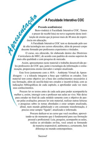 Apresentaç
ão A Faculdade Interativa COC
Prezado acadêmico(a)
Bem-vindo(a) à Faculdade Interativa COC. Temos
o prazer de recebê-lo(a) no novo segmento desta insti-
tuição de ensino que já possui mais de 40 anos de experi-
ência em educação.
A Faculdade Interativa COC tem se destacado pelo uso
de alta tecnologia nos cursos oferecidos, além de possuir corpo
docente formado por professores experientes e titulados.
O curso, ora oferecido, foi elaborado dentro das Diretrizes
Curriculares do MEC, de acordo com padrões de ensino superior da
mais alta qualidade e com pesquisa de mercado.
Assim, apresentamos neste material o trabalho desenvolvido pe-
los professores do COC que, junto à tecnologia da informação e comu-
nicação, proporciona ensino inovador e sempre atualizado.
Este livro juntamente com o AVA – Ambiente Virtual de Apren-
dizagem – e a teleaula integram a base que viabiliza os estudos. Este
material tem como objetivo ser a base dos conhecimentos necessários à
sua formação, além de auxiliá-lo(a) nos estudos e incentivá-lo(a), com as
indicações bibliográficas de cada capítulo, a aprofundar cada vez mais
seus conhecimentos.
Procure ler os textos antes de cada aula para poder acompanhá-la
melhor e, assim, interagir com o professor nas aulas ao vivo. Não deixe
para estudar no final de cada módulo somente com o objetivo de pas-
sar pelas avaliações; procure ler este material, realizar outras leituras
e pesquisas sobre os temas abordados e estar sempre atualizado,
afinal, num mundo globalizado e em constante transformação, é
preciso estar sempre “ligado”, atualizado e informado.
Procure dedicar-se ao curso que você escolheu, aprovei-
tando-se do momento que é fundamental para sua formação
pessoal e profissional. Leia, pesquise, acompanhe as aulas,
realize as atividades on-line, você estará se formando
de maneira responsável, autônoma e, certamente, fará
diferença no mundo contemporâneo.
Sucesso!
Apresentaç
ão
 