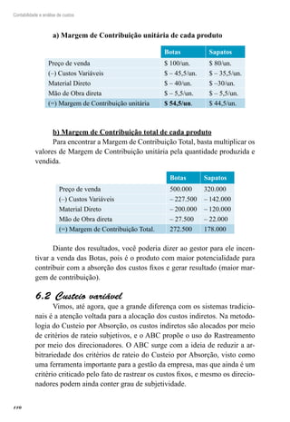 110
Contabilidade e análise de custos
a) Margem de Contribuição unitária de cada produto
 
Botas Sapatos
Preço de venda $ 100/un. $ 80/un.
(–) Custos Variáveis $ – 45,5/un. $ – 35,5/un.
Material Direto $ – 40/un. $ –30/un.
Mão de Obra direta $ – 5,5/un. $ – 5,5/un.
(=) Margem de Contribuição unitária $ 54,5/un. $ 44,5/un.
b) Margem de Contribuição total de cada produto
Para encontrar a Margem de Contribuição Total, basta multiplicar os
valores de Margem de Contribuição unitária pela quantidade produzida e
vendida.
 
Botas Sapatos
Preço de venda 500.000 320.000
(–) Custos Variáveis – 227.500 – 142.000
Material Direto – 200.000 – 120.000
Mão de Obra direta – 27.500 – 22.000
(=) Margem de Contribuição Total. 272.500 178.000
Diante dos resultados, você poderia dizer ao gestor para ele incen-
tivar a venda das Botas, pois é o produto com maior potencialidade para
contribuir com a absorção dos custos fixos e gerar resultado (maior mar-
gem de contribuição).
Custeio variável6.2 
Vimos, até agora, que a grande diferença com os sistemas tradicio-
nais é a atenção voltada para a alocação dos custos indiretos. Na metodo-
logia do Custeio por Absorção, os custos indiretos são alocados por meio
de critérios de rateio subjetivos, e o ABC propõe o uso do Rastreamento
por meio dos direcionadores. O ABC surge com a ideia de reduzir a ar-
bitrariedade dos critérios de rateio do Custeio por Absorção, visto como
uma ferramenta importante para a gestão da empresa, mas que ainda é um
critério criticado pelo fato de rastrear os custos fixos, e mesmo os direcio-
nadores podem ainda conter grau de subjetividade.
 