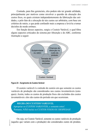 111
EAD-10-CC3.1
Custeio variável – Unidade 6
Contudo, para fins gerenciais, eles podem não ter grande utilidade,
principalmente por motivos como envolver a questão da alocação dos
custos fixos, os quais existem independentemente da fabricação das uni-
dades, e pelo fato de a alocação de tais custos ser arbitrária, com base em
critérios de rateio, o que pode confundir mais a empresa e levá-la a tomar
decisões de modo errôneo.
Em função desses aspectos, surgiu o Custeio Variável, o qual filtra
alguns aspectos criticados do sistema por Absorção e do ABC, conforme
ilustração a seguir:
Custeio Variável
Tomada de
decisões
errôneas
Subjetividade
no rateio
Chances de
distorção no
custo do
produto
Figura 23 – Surgimento do Custeio Variável
O custeio variável é o método de custeio em que somente os custos
variáveis de produção são considerados nos custos inventariáveis (esto-
ques). Assim, todos os custos de produção fixos são excluídos dos custos
inventariáveis: eles são custos do período em que ocorreram.
REGRA DO CUSTEIO VARIÁVEL
Apropriar os CUSTOS VARIÁVEIS, e somente estes!
Portanto, NÃO inclui os CUSTOS FIXOS OU DESPESAS!
Ou seja, no Custeio Variável, somente os custos variáveis de produção
(aqueles que variam com a produção) são considerados custos do produto.
 