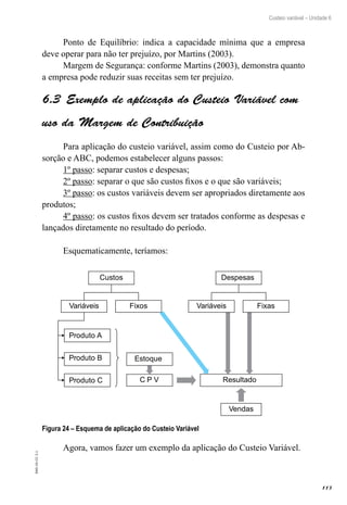 113
EAD-10-CC3.1
Custeio variável – Unidade 6
Ponto de Equilíbrio: indica a capacidade mínima que a empresa
deve operar para não ter prejuízo, por Martins (2003).
Margem de Segurança: conforme Martins (2003), demonstra quanto
a empresa pode reduzir suas receitas sem ter prejuízo.
Exemplo de aplicação do Custeio Variável com6.3 
uso da Margem de Contribuição
Para aplicação do custeio variável, assim como do Custeio por Ab-
sorção e ABC, podemos estabelecer alguns passos:
1º passo: separar custos e despesas;
2º passo: separar o que são custos fixos e o que são variáveis;
3º passo: os custos variáveis devem ser apropriados diretamente aos
produtos;
4º passo: os custos fixos devem ser tratados conforme as despesas e
lançados diretamente no resultado do período.
Esquematicamente, teríamos:
Custos
FixosVariáveis
Produto A
Produto B
Produto C C P V Resultado
Vendas
Despesas
FixasVariáveis
Estoque
Figura 24 – Esquema de aplicação do Custeio Variável
Agora, vamos fazer um exemplo da aplicação do Custeio Variável.
 