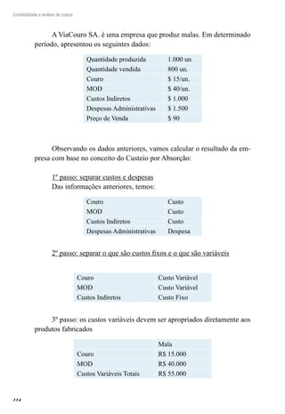 114
Contabilidade e análise de custos
A ViaCouro SA. é uma empresa que produz malas. Em determinado
período, apresentou os seguintes dados:
Quantidade produzida 1.000 un.
Quantidade vendida 800 un.
Couro $ 15/un.
MOD $ 40/un.
Custos Indiretos $ 1.000
Despesas Administrativas $ 1.500
Preço de Venda $ 90
Observando os dados anteriores, vamos calcular o resultado da em-
presa com base no conceito do Custeio por Absorção:
1º passo: separar custos e despesas
Das informações anteriores, temos:
Couro Custo
MOD Custo
Custos Indiretos Custo
Despesas Administrativas Despesa
2º passo: separar o que são custos fixos e o que são variáveis
Couro Custo Variável
MOD Custo Variável
Custos Indiretos Custo Fixo
3º passo: os custos variáveis devem ser apropriados diretamente aos
produtos fabricados
Mala
Couro R$ 15.000
MOD R$ 40.000
Custos Variáveis Totais R$ 55.000
 