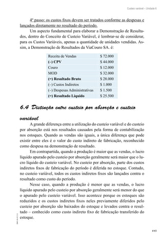 115
EAD-10-CC3.1
Custeio variável – Unidade 6
4º passo: os custos fixos devem ser tratados conforme as despesas e
lançados diretamente no resultado do período.
Um aspecto fundamental para elaborar a Demonstração de Resulta-
dos, dentro do Conceito de Custeio Variável, é lembrar-se de considerar,
para os Custos Variáveis, apenas a quantidade de unidades vendidas. As-
sim, a Demonstração de Resultados da ViaCouro SA. é:
Receita de Vendas $ 72.000
(–) CPV $ 44.000
Couro $ 12.000
MOD $ 32.000
(=) Resultado Bruto $ 28.000
(–) Custos Indiretos $ 1.000
(–) Despesas Administrativas $ 1.500
(=) Resultado Líquido $ 25.500
Distinção entre custeio por absorção e custeio6.4 
variável
A grande diferença entre a utilização do custeio variável e do custeio
por absorção está nos resultados causados pela forma de contabilização
nos estoques. Quando as vendas são iguais, a única diferença que pode
existir entre eles é o valor do custo indireto de fabricação, reconhecido
como despesa na demonstração de resultado.
Em contrapartida, quando a produção é maior que as vendas, o lucro
líquido apurado pelo custeio por absorção geralmente será maior que o lu-
cro líquido do custeio variável. No custeio por absorção, parte dos custos
indiretos fixos de fabricação do período é diferida no estoque. Contudo,
no custeio variável, todos os custos indiretos fixos são lançados contra o
resultado como custo do período.
Nesse caso, quando a produção é menor que as vendas, o lucro
líquido apurado pelo custeio por absorção geralmente será menor do que
o apurado pelo custeio variável. Isso acontece porque os estoques são
reduzidos e os custos indiretos fixos neles previamente diferidos pelo
custeio por absorção são baixados do estoque e levados contra o resul-
tado – conhecido como custo indireto fixo de fabricação transferido do
estoque.
 