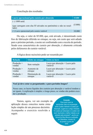 118
Contabilidade e análise de custos
Conciliação dos resultados
Lucro operacional pelo custeio por absorção 15.000
(–) 1000 unid.
(que carregam com elas $5 ativados no patrimônio e não no resul-
tado)
(5.000)
(=) Lucro operacional pelo custeio variável 10.000
Ou seja, o valor de $5.000, que, está ativado, é denominado custo
fixo de fabricação diferido no estoque, ou seja, um custo que será adiado
para o próximo período, e assim ser confrontado com a receita do período.
Sendo essa característica do custeio por absorção, é altamente criticada
pelos defensores do custeio variável.
A lógica desse raciocínio pode ser resumida por:
Relação Efeito no estoque Efeito no lucro
Produção =
vendas
Sem variação
Lucro por absorção = Lucro pelo
variável
Produção >
vendas
Aumento de
estoque
Lucro por absorção > Lucro pelo
variável
Produção <
vendas
Diminuição de
estoque
Lucro por absorção < Lucro pelo
variável
Você já deve estar se perguntando: e para períodos longos?
Nesse caso, os lucros líquidos dos custeios por absorção e variável tendem a
ser iguais. A explicação é simples: a longo prazo, as vendas não podem exce-
der a produção.
Vamos, agora, ver um exemplo da
aplicação desses conceitos numa simu-
lação simples de um processo decisório.
Acompanhe o exercício resolvido a
seguir.
Conexão:
Para quem quer se
aprofundar mais na comparação
entre Custeio Variável e Custeio por
Absorção, sugere-se o artigo intitulado
“O custeio por absorção e o custeio vari-
ável: Qual seria o melhor método a ser
adotado pela empresa?”, escrito por
Herval da Silva Moura e publicado
em Sitientibus, número 32,
de janeiro a junho de
2005.
 