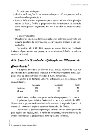 119
EAD-10-CC3.1
Custeio variável – Unidade 6
As principais vantagens:
elimina as flutuações de lucros causados pelas diferenças entre volu-•	
mes de venda e produção; e
fornece informações importantes para tomada de decisão e planeja-•	
mento do lucro; facilita a preparação dos instrumentos de controle
como custo-padrão, orçamento flexível e análise do custo-volume-
lucro.
E as desvantagens:
Os relatórios internos diferem dos relatórios externos requerendo um•	
sistema paralelo de informações; os inventários tendem a ser sub-
avaliados.
Na prática, não é tão fácil separar os custos fixos dos variáveis
(existem alguns custos que possuem comportamento híbrido: semifixos
ou semivariáveis).
Exercício Resolvido: Aplicação da Margem de6.5 
Contribuição3
A Empresa Brasileira de Móveis Ltda. produz móveis de luxo por
encomenda. Seus custos fixos totalizam $ 9.600,00 por semana e suas des-
pesas fixas de administração e vendas, $ 4.200 por semana.
Os custos e as despesas variáveis estimados são os seguintes, por
unidade (em $):
			 Material		 Comissão		 Frete
Carteiras		 150			 50			 25
Mesas		 500			 150			 55
No início de outubro, a empresa recebe duas propostas de clientes:
A primeira é para fabricar 200 carteiras, ao preço unitário de $550.
Nesse caso, a produção demandaria três semanas. A segunda é para 110
mesas a $1.400 cada, e quatro semanas de trabalho da fábrica.
Consultado, o gerente de produção informa que só tem capacidade
para aceitar um pedido, pois, a partir de novembro, deverá dedicar-se às
outras encomendas já programadas para o próximo trimestre.
3	 Adaptado de Hansen e Mowen (2001)
 