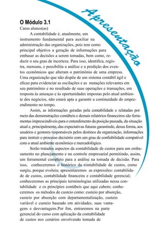 Aprese
ntação
Aprese
ntação
O Módulo 3.1
Caros alunos(as)
A contabilidade é, atualmente, um
instrumento fundamental para auxiliar na
administração das organizações, pois tem como
principal objetivo a geração de informações para
embasar as decisões a serem tomadas, bem como, re-
duzir o seu grau de incerteza. Para isso, identifica, regis-
tra, mensura, e possibilita a análise e a predição dos even-
tos econômicos que alteram o patrimônio de uma empresa.
Uma organização que não dispõe de um sistema contábil ágil e
eficaz para evidenciar as oscilações e as mutações relevantes em
seu patrimônio e no resultado de suas operações e transações, em
resposta às ameaças e às oportunidades impostas pelo atual ambien-
te dos negócios, não estará apta a garantir a continuidade do empre-
endimento no tempo.
Assim, as informações geradas pela contabilidade e relatadas por
meio das demonstrações contábeis e demais relatórios financeiros são ferra-
mentas imprescindíveis para o entendimento da posição passada, da situação
atual e, principalmente, das expectativas futuras garantindo, dessa forma, aos
usuários e gestores responsáveis pelos destinos da organização, informações
para instruir o processo decisório com um grau de confiabilidade compatível
com o atual ambiente econômico e mercadológico.
Serão tratados aspectos da contabilidade de custos para um emba-
samento no planejamento e no controle empresarial permitindo, assim,
um ferramental completo para a análise na tomada de decisão. Para
isso, conheceremos o histórico da contabilidade de custos, como
surgiu, porque evoluiu; apresentaremos as expressões: contabilida-
de de custos, contabilidade financeira e contabilidade gerencial;
conheceremos as principais terminologias utilizadas nessa con-
tabilidade e os princípios contábeis que aqui cabem; conhe-
ceremos os métodos de custeio como: custeio por absorção,
custeio por absorção com departamentalização, custeio
variável e custeio baseado em atividades, suas vanta-
gens e desvantagens.Por fim, entraremos na parte
gerencial do curso com aplicação da contabilidade
de custos nos cenários envolvendo tomada de
 