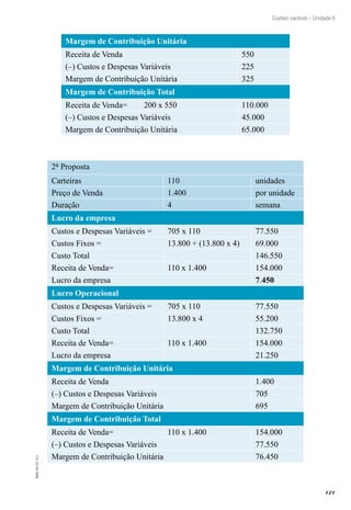 121
EAD-10-CC3.1
Custeio variável – Unidade 6
Margem de Contribuição Unitária
Receita de Venda 550
(–) Custos e Despesas Variáveis 225
Margem de Contribuição Unitária 325
Margem de Contribuição Total
Receita de Venda= 200 x 550 110.000
(–) Custos e Despesas Variáveis 45.000
Margem de Contribuição Unitária 65.000
2a Proposta
Carteiras 110 unidades
Preço de Venda 1.400 por unidade
Duração 4 semana
Lucro da empresa
Custos e Despesas Variáveis = 705 x 110 77.550
Custos Fixos = 13.800 + (13.800 x 4) 69.000
Custo Total 146.550
Receita de Venda= 110 x 1.400 154.000
Lucro da empresa   7.450
Lucro Operacional
Custos e Despesas Variáveis = 705 x 110 77.550
Custos Fixos = 13.800 x 4 55.200
Custo Total 132.750
Receita de Venda= 110 x 1.400 154.000
Lucro da empresa   21.250
Margem de Contribuição Unitária
Receita de Venda 1.400
(–) Custos e Despesas Variáveis 705
Margem de Contribuição Unitária 695
Margem de Contribuição Total
Receita de Venda= 110 x 1.400 154.000
(–) Custos e Despesas Variáveis 77.550
Margem de Contribuição Unitária 76.450
 