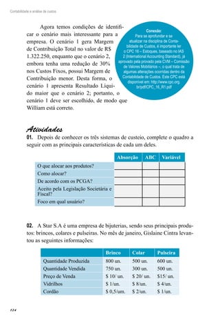 124
Contabilidade e análise de custos
Agora temos condições de identifi-
car o cenário mais interessante para a
empresa. O cenário 1 gera Margem
de Contribuição Total no valor de R$
1.322.250, enquanto que o cenário 2,
embora tenha uma redução de 30%
nos Custos Fixos, possui Margem de
Contribuição menor. Desta forma, o
cenário 1 apresenta Resultado Líqui-
do maior que o cenário 2; portanto, o
cenário 1 deve ser escolhido, de modo que
William está correto.
Atividades
Depois de conhecer os três sistemas de custeio, complete o quadro a01.	
seguir com as principais características de cada um deles.
Absorção ABC Variável
O que alocar aos produtos?
Como alocar?
De acordo com os PCGA?
Aceito pela Legislação Societária e
Fiscal?
Foco em qual usuário?
A Star S.A é uma empresa de bijuterias, sendo seus principais produ-02.	
tos: brincos, colares e pulseiras. No mês de janeiro, Gislaine Cintra levan-
tou as seguintes informações:
Brinco Colar Pulseira
Quantidade Produzida 800 un. 500 un. 600 un.
Quantidade Vendida 750 un. 300 un. 500 un.
Preço de Venda $ 10/ un. $ 20/ un. $15/ un.
Vidrilhos $ 1/un. $ 8/un. $ 4/un.
Cordão $ 0,5/um. $ 2/un. $ 1/un.
Conexão:
Para se aprofundar e se
atualizar na disciplina de Conta-
bilidade de Custos, é importante ler
o CPC 16 – Estoques, baseado no IAS
2 (International Accounting Standard), já
aprovado pela provado pela CVM – Comissão
de Valores Mobiliários –, o qual trata de
algumas alterações ocorridas dentro da
Contabilidade de Custos. Este CPC está
disponível em: http://www.cpc.org.
br/pdf/CPC_16_R1.pdf
 