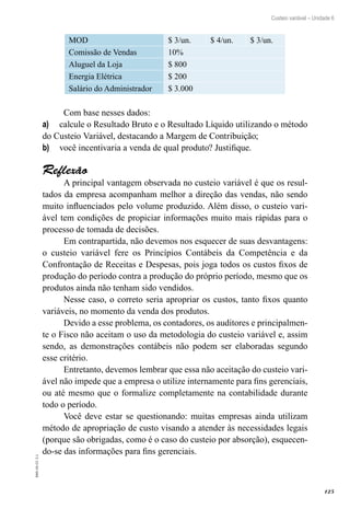 125
EAD-10-CC3.1
Custeio variável – Unidade 6
MOD $ 3/un. $ 4/un. $ 3/un.
Comissão de Vendas 10%
Aluguel da Loja $ 800
Energia Elétrica $ 200
Salário do Administrador $ 3.000
Com base nesses dados:
calcule o Resultado Bruto e o Resultado Líquido utilizando o métodoa)	
do Custeio Variável, destacando a Margem de Contribuição;
você incentivaria a venda de qual produto? Justifique.b)	
Reflexão
A principal vantagem observada no custeio variável é que os resul-
tados da empresa acompanham melhor a direção das vendas, não sendo
muito influenciados pelo volume produzido. Além disso, o custeio vari-
ável tem condições de propiciar informações muito mais rápidas para o
processo de tomada de decisões.
Em contrapartida, não devemos nos esquecer de suas desvantagens:
o custeio variável fere os Princípios Contábeis da Competência e da
Confrontação de Receitas e Despesas, pois joga todos os custos fixos de
produção do período contra a produção do próprio período, mesmo que os
produtos ainda não tenham sido vendidos.
Nesse caso, o correto seria apropriar os custos, tanto fixos quanto
variáveis, no momento da venda dos produtos.
Devido a esse problema, os contadores, os auditores e principalmen-
te o Fisco não aceitam o uso da metodologia do custeio variável e, assim
sendo, as demonstrações contábeis não podem ser elaboradas segundo
esse critério.
Entretanto, devemos lembrar que essa não aceitação do custeio vari-
ável não impede que a empresa o utilize internamente para fins gerenciais,
ou até mesmo que o formalize completamente na contabilidade durante
todo o período.
Você deve estar se questionando: muitas empresas ainda utilizam
método de apropriação de custo visando a atender às necessidades legais
(porque são obrigadas, como é o caso do custeio por absorção), esquecen-
do-se das informações para fins gerenciais.
 