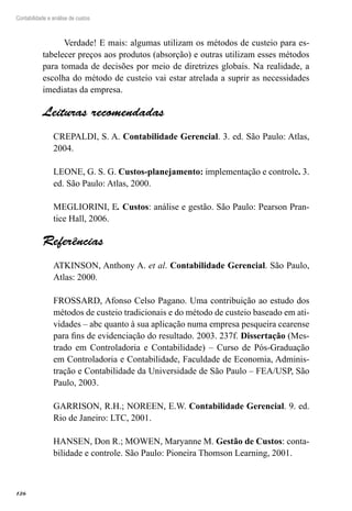 126
Contabilidade e análise de custos
Verdade! E mais: algumas utilizam os métodos de custeio para es-
tabelecer preços aos produtos (absorção) e outras utilizam esses métodos
para tomada de decisões por meio de diretrizes globais. Na realidade, a
escolha do método de custeio vai estar atrelada a suprir as necessidades
imediatas da empresa.
Leituras recomendadas
CREPALDI, S. A. Contabilidade Gerencial. 3. ed. São Paulo: Atlas,
2004.
LEONE, G. S. G. Custos-planejamento: implementação e controle. 3.
ed. São Paulo: Atlas, 2000.
MEGLIORINI, E. Custos: análise e gestão. São Paulo: Pearson Pran-
tice Hall, 2006.
Referências
ATKINSON, Anthony A. et al. Contabilidade Gerencial. São Paulo,
Atlas: 2000.
FROSSARD, Afonso Celso Pagano. Uma contribuição ao estudo dos
métodos de custeio tradicionais e do método de custeio baseado em ati-
vidades – abc quanto à sua aplicação numa empresa pesqueira cearense
para fins de evidenciação do resultado. 2003. 237f. Dissertação (Mes-
trado em Controladoria e Contabilidade) – Curso de Pós-Graduação
em Controladoria e Contabilidade, Faculdade de Economia, Adminis-
tração e Contabilidade da Universidade de São Paulo – FEA/USP, São
Paulo, 2003.
GARRISON, R.H.; NOREEN, E.W. Contabilidade Gerencial. 9. ed.
Rio de Janeiro: LTC, 2001.
HANSEN, Don R.; MOWEN, Maryanne M. Gestão de Custos: conta-
bilidade e controle. São Paulo: Pioneira Thomson Learning, 2001.
 