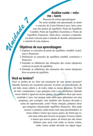 Unidade7
Análise custo – volu-
me – lucro
Processo de ensino-aprendizagem
Na sexta unidade será apresentado ao aluno
o conceito de Custo-Volume-Lucro, bem como
seus três pontos de equilíbrio: Ponto de Equilíbrio
Contábil, Ponto de Equilíbrio Econômico e Ponto de
Equilíbrio Financeiro. Além disso, veremos a importân-
cia deste conceito para a tomada de decisão, planejamento
e controle de uma empresa.
Objetivos de sua aprendizagem
Explicar os conceitos de ponto de equilíbrio: contábil, econô-1.	
mico e financeiro.
Diferenciar os conceitos de equilíbrio contábil, econômico e2.	
financeiro.
Entender as influências das alterações dos custos (despesas)3.	
variáveis no ponto de equilíbrio.
Entender as influências das alterações dos custos (despesas)4.	
fixos no ponto de equilíbrio.
Você se lembra?
Você se lembra de ter feito um orçamento de suas contas pessoais?
Quando fazemos um orçamento pessoal, levamos em consideração, de
um lado, nosso salário e, de outro, todas as nossas despesas. No final
do mês, comparamos o que gastamos com o que recebemos. Quando
nosso salário é igual aos nossos gastos, nós podemos dizer que nosso
resultado é zero, isso porque nada sobra para aplicarmos em uma
poupança, por exemplo, mas também não ficamos devendo a
conta do supermercado, certo? Nesta situação, podemos dizer
que atingimos determinado equilíbrio financeiro. Mas pode
ocorrer o contrário, então temos mais duas possibilidades: a)
nosso salário é maior que nossos gastos, de forma que te-
mos uma sobra para investir ou poupar; b) nosso salário
é menor que nossos gastos, de forma que não temos
dinheiro para arcar com todas as nossas contas,
então vamos acabar devendo em algum lugar.
 