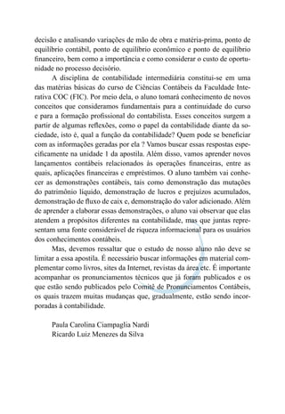 decisão e analisando variações de mão de obra e matéria-prima, ponto de
equilíbrio contábil, ponto de equilíbrio econômico e ponto de equilíbrio
financeiro, bem como a importância e como considerar o custo de oportu-
nidade no processo decisório.
A disciplina de contabilidade intermediária constitui-se em uma
das matérias básicas do curso de Ciências Contábeis da Faculdade Inte-
rativa COC (FIC). Por meio dela, o aluno tomará conhecimento de novos
conceitos que consideramos fundamentais para a continuidade do curso
e para a formação profissional do contabilista. Esses conceitos surgem a
partir de algumas reflexões, como o papel da contabilidade diante da so-
ciedade, isto é, qual a função da contabilidade? Quem pode se beneficiar
com as informações geradas por ela ? Vamos buscar essas respostas espe-
cificamente na unidade 1 da apostila. Além disso, vamos aprender novos
lançamentos contábeis relacionados às operações financeiras, entre as
quais, aplicações financeiras e empréstimos. O aluno também vai conhe-
cer as demonstrações contábeis, tais como demonstração das mutações
do patrimônio líquido, demonstração de lucros e prejuízos acumulados,
demonstração de fluxo de caix e, demonstração do valor adicionado. Além
de aprender a elaborar essas demonstrações, o aluno vai observar que elas
atendem a propósitos diferentes na contabilidade, mas que juntas repre-
sentam uma fonte considerável de riqueza informacional para os usuários
dos conhecimentos contábeis.
Mas, devemos ressaltar que o estudo de nosso aluno não deve se
limitar a essa apostila. É necessário buscar informações em material com-
plementar como livros, sites da Internet, revistas da área etc. É importante
acompanhar os pronunciamentos técnicos que já foram publicados e os
que estão sendo publicados pelo Comitê de Pronunciamentos Contábeis,
os quais trazem muitas mudanças que, gradualmente, estão sendo incor-
poradas à contabilidade.
Paula Carolina Ciampaglia Nardi
Ricardo Luiz Menezes da Silva
 
