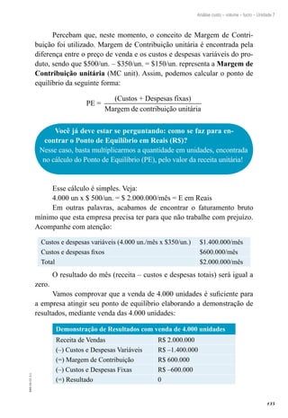 135
EAD-10-CC3.1
Análise custo – volume – lucro – Unidade 7
Percebam que, neste momento, o conceito de Margem de Contri-
buição foi utilizado. Margem de Contribuição unitária é encontrada pela
diferença entre o preço de venda e os custos e despesas variáveis do pro-
duto, sendo que $500/un. – $350/un. = $150/un. representa a Margem de
Contribuição unitária (MC unit). Assim, podemos calcular o ponto de
equilíbrio da seguinte forma:
PE =
(Custos + Despesas fixas)
Margem de contribuição unitária
Você já deve estar se perguntando: como se faz para en-
contrar o Ponto de Equilíbrio em Reais (R$)?
Nesse caso, basta multiplicarmos a quantidade em unidades, encontrada
no cálculo do Ponto de Equilíbrio (PE), pelo valor da receita unitária!
Esse cálculo é simples. Veja:
4.000 un x $ 500/un. = $ 2.000.000/mês = E em Reais
Em outras palavras, acabamos de encontrar o faturamento bruto
mínimo que esta empresa precisa ter para que não trabalhe com prejuízo.
Acompanhe com atenção:
Custos e despesas variáveis (4.000 un./mês x $350/un.) $1.400.000/mês
Custos e despesas fixos $600.000/mês
Total $2.000.000/mês
O resultado do mês (receita – custos e despesas totais) será igual a
zero.
Vamos comprovar que a venda de 4.000 unidades é suficiente para
a empresa atingir seu ponto de equilíbrio elaborando a demonstração de
resultados, mediante venda das 4.000 unidades:
Demonstração de Resultados com venda de 4.000 unidades
Receita de Vendas R$ 2.000.000
(–) Custos e Despesas Variáveis R$ –1.400.000
(=) Margem de Contribuição R$ 600.000
(–) Custos e Despesas Fixas R$ –600.000
(=) Resultado 0
 