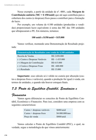 136
Contabilidade e análise de custos
Nesse exemplo, a partir da unidade de nº. 4001, cada Margem de
Contribuição unitária (MC = $ 150/unid) que até aqui contribuía para a
cobertura dos custos (e despesas) fixos passa a contribuir para a formação
do lucro.
Por exemplo, um volume de 4.100 unidades (produzidas e vendi-
das) proporcionará lucro equivalente à soma das MC das 100 unidades
que ultrapassaram o PE. Em números, teríamos:
100 unid x $150/unid = $15.000
Vamos verificar, montando uma Demonstração de Resultado proje-
tada:
Demonstração de Resultados com venda de 4.100 unidades
Receita de Vendas R$ 2.050.000
(–) Custos e Despesas Variáveis R$ –1.435.000
(=) Margem de Contribuição R$ 615.000
(–) Custos e Despesas Fixas R$ –600.000
(=) Resultado R$ 15.000
Importante: esse cálculo só é válido no custeio por absorção (cus-
tos e despesas fixos e variáveis), quando a produção for igual à venda, em
termos de unidades, e quando não houver estoques finais.
Ponto de Equilíbrio Contábil, Econômico e7.3 
Financeiro
Vamos agora diferenciar os conceitos de Ponto de Equilíbrio Con-
tábil, Econômico e Financeiro. Para isso, considere uma empresa com as
seguintes características:
Custos + despesas variáveis $600/unid
Custos + despesas fixos $4.000.000/ano
Preço de venda $800/unid
Vamos calcular o Ponto de Equilíbrio Contábil (PEC), o qual, na
verdade, segue a metodologia do que vimos anteriormente:
 