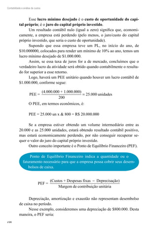 138
Contabilidade e análise de custos
Esse lucro mínimo desejado é o custo de oportunidade do capi-
tal próprio; é o juro do capital próprio investido.
Um resultado contábil nulo (igual a zero) significa que, economi-
camente, a empresa está perdendo (pelo menos, o juro/custo do capital
próprio investido, que seria o custo de oportunidade).
Supondo que essa empresa teve um PL, no início do ano, de
$10.000000, colocados para render um mínimo de 10% ao ano, temos um
lucro mínimo desejado de $1.000.000.
Assim, se essa taxa de juros for a de mercado, concluímos que o
verdadeiro lucro da atividade será obtido quando contabilmente o resulta-
do for superior a esse retorno.
Logo, haverá um PEE unitário quando houver um lucro contábil de
$1.000.000, conforme segue:
PEE =
(4.000.000 + 1.000.000)
200
25 000= . unidades
O PEE, em termos econômicos, é:
PEE = 25.000 un x & 800 = R$ 20.000.000
Se a empresa estiver obtendo um volume intermediário entre as
20.000 e as 25.000 unidades, estará obtendo resultado contábil positivo,
mas estará economicamente perdendo, por não conseguir recuperar se-
quer o valor do juro do capital próprio investido.
Outro conceito importante é o Ponto de Equilíbrio Financeiro (PEF).
Ponto de Equilíbrio Financeiro indica a quantidade ou o
faturamento necessário para que a empresa possa cobrir seus desem-
bolsos de caixa.
PEF =
(Custos + Despesas fixas Deprecisação)
Margem de contr
−
iibuição unitária
Depreciação, amortização e exaustão não representam desembolso
de caixa no período.
Nesse exemplo, consideremos uma depreciação de $800.000. Desta
maneira, o PEF seria:
 