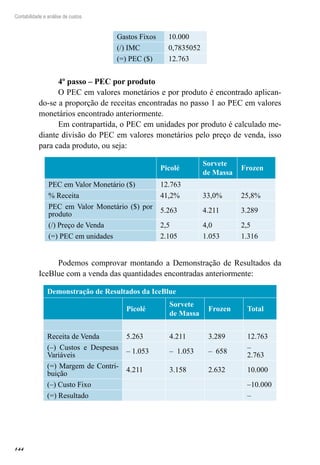 144
Contabilidade e análise de custos
Gastos Fixos 10.000
(/) IMC 0,7835052
(=) PEC ($) 12.763
4º passo – PEC por produto
O PEC em valores monetários e por produto é encontrado aplican-
do-se a proporção de receitas encontradas no passo 1 ao PEC em valores
monetários encontrado anteriormente.
Em contrapartida, o PEC em unidades por produto é calculado me-
diante divisão do PEC em valores monetários pelo preço de venda, isso
para cada produto, ou seja:
  Picolé
Sorvete
de Massa
Frozen
PEC em Valor Monetário ($) 12.763
% Receita 41,2% 33,0% 25,8%
PEC em Valor Monetário ($) por
produto
5.263 4.211 3.289
(/) Preço de Venda 2,5 4,0 2,5
(=) PEC em unidades 2.105 1.053 1.316
Podemos comprovar montando a Demonstração de Resultados da
IceBlue com a venda das quantidades encontradas anteriormente:
Demonstração de Resultados da IceBlue
Picolé
Sorvete
de Massa
Frozen Total
Receita de Venda 5.263 4.211 3.289 12.763
(–) Custos e Despesas
Variáveis
– 1.053 – 1.053 – 658
–
2.763
(=) Margem de Contri-
buição
4.211 3.158 2.632 10.000
(–) Custo Fixo –10.000
(=) Resultado –
 
