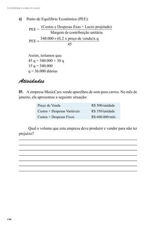 146
Contabilidade e análise de custos
Ponto de Equilíbrio Econômico (PEE):c)	
PEE =
(Custos e Despesas fixas + Lucro projetado)
Margem de contrribuição unitária
PEE
x preço de venda x q
=
+540 000 0 2
45
. ( , )
Assim, teríamos que:
45 q = 540.000 + 30 q
15 q = 540.000
q = 36.000 diárias
Atividades
A empresa MusicCars vende aparelhos de som para carros. No mês de01.	
janeiro, ela apresentou a seguinte situação:
Preço de Venda R$ 500/unidade
Custos + Despesas Variáveis R$ 350/unidade
Custos + Despesas Fixos R$ 600.000/mês
Qual o volume que esta empresa deve produzir e vender para não ter
prejuízo?
 