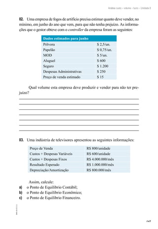 147
EAD-10-CC3.1
Análise custo – volume – lucro – Unidade 8
Uma empresa de fogos de artifício precisa estimar quanto deve vender, no02.	
mínimo, em junho do ano que vem, para que não tenha prejuízo. As informa-
ções que o gestor obteve com o controller da empresa foram as seguintes:
Dados estimados para junho
Pólvora $ 2,5/un.
Papelão $ 0,75/un.
MOD $ 5/un.
Aluguel $ 600
Seguro $ 1.200
Despesas Administrativas $ 250
Preço de venda estimado $ 15
Qual volume esta empresa deve produzir e vender para não ter pre-
juízo?
Uma indústria de televisores apresentou as seguintes informações:03.	
Preço de Venda R$ 800/unidade
Custos + Despesas Variáveis R$ 600/unidade
Custos + Despesas Fixos R$ 4.000.000/mês
Resultado Esperado R$ 1.000.000/mês
Depreciação/Amortização R$ 800.000/mês
Assim, calcule:
o Ponto de Equilíbrio Contábil;a)	
o Ponto de Equilíbrio Econômico;b)	
o Ponto de Equilíbrio Financeiro.c)	
 
