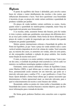 148
Contabilidade e análise de custos
Reflexão
O ponto de equilíbrio não linear é defendido, pois envolve outras
bases de volume e maior detalhamento das receitas e dos custos, que
influenciam diretamente o lucro. Você deve questionar: essa linearidade
é incorreta, já que, os preços de venda variam conforme a quantidade de
produtos vendidos por pedido.
Os preços de venda também variam conforme os custos. Assim,
quanto maior a quantidade de matéria-prima comprada, maior força de
negociação terá perante seus fornecedores.
E as receitas, então, assumem formas não lineares, pois há vendas
à vista e a prazo, sendo que, geralmente, esses preços são diferentes devi-
do ao risco pelo crédito concedido. Outra forma de haver diferenças nos
preços de venda é o poder de negociação que seus clientes têm quando
compram em grandes quantidades.
Muitos autores internacionais criticam a linearidade do gráfico do
Ponto de Equilíbrio, já que “nem o preço de venda unitário nem o custo
variável unitário dependem do nível do volume de vendas. Você concorda
que, na maioria dos casos, os aumentos em vendas, além de certo ponto,
só são conseguidos mediante a redução do preço unitário. Isto resulta
numa função de receita total curva”.
E mais, os preços e os custos unitários variam porque, “com o pas-
sar dos anos, o resultado da produção total acumula-se a níveis cada vez
maiores e as melhores tecnologias ajudam a reduzir custos”.
Entretanto, outros autores defendem o Ponto de Equilíbrio Linear,
como Martins (2003), o qual afirma que os custos não são eternamente
fixos, permanecendo assim somente em um intervalo, que pode ser o
intervalo relevante para a análise CVL, o que justificaria o Custo Fixo
linear. Quem defende a forma linear afirma que é apenas necessário que
determinemos o limite operacional atual, ou intervalo relevante, para o
qual os relacionamentos de receita e custo lineares são válidos.
Resumindo, ambos os pontos de vistas (sobre a linearidade ou não
linearidade dos custos e receitas) buscam o mesmo objetivo, que é de for-
necer informações para a tomada de decisão.
De forma geral, podemos finalizar estes conceitos com o seguinte
quadro:
 