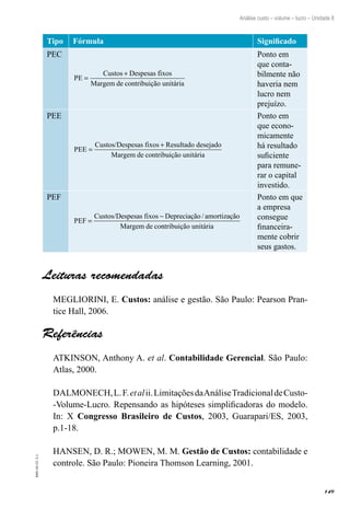 149
EAD-10-CC3.1
Análise custo – volume – lucro – Unidade 8
Tipo Fórmula Significado
PEC
PE
de contribuição unitária
=
+Custos Despesas fixos
Margem
Ponto em
que conta-
bilmente não
haveria nem
lucro nem
prejuízo.
PEE
PEE
de contrib
=
+Custos/Despesas fixos Resultado desejado
Margem uuição unitária
Ponto em
que econo-
micamente
há resultado
suficiente
para remune-
rar o capital
investido.
PEF
PEF
Depreciação amortização
de co
=
−Custos/Despesas fixos
Margem
/
nntribuição unitária
Ponto em que
a empresa
consegue
financeira-
mente cobrir
seus gastos.
Leituras recomendadas
MEGLIORINI, E. Custos: análise e gestão. São Paulo: Pearson Pran-
tice Hall, 2006.
Referências
ATKINSON, Anthony A. et al. Contabilidade Gerencial. São Paulo:
Atlas, 2000.
DALMONECH,L.F.etalii.LimitaçõesdaAnáliseTradicionaldeCusto-
-Volume-Lucro. Repensando as hipóteses simplificadoras do modelo.
In: X Congresso Brasileiro de Custos, 2003, Guarapari/ES, 2003,
p.1-18.
HANSEN, D. R.; MOWEN, M. M. Gestão de Custos: contabilidade e
controle. São Paulo: Pioneira Thomson Learning, 2001.
 