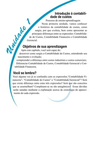 Unidade1
Introdução à contabili-
dade de custos
Processo de ensino-aprendizagem
Nesta primeira unidade, vamos conhecer
o histórico da contabilidade de custos, como
surgiu, por que evoluiu, bem como apresentar as
principais diferenças entre as expressões: Contabilida-
de de Custos, Contabilidade Financeira e Contabilidade
Gerencial.
Objetivos de sua aprendizagem
Após este capítulo, você será capaz de:
descrever como surgiu a Contabilidade de Custos, entendendo seu
nascimento e evolução;
compreender a diferença entre custos industriais e custos comerciais;
Diferenciar Contabilidade de Custos, Contabilidade Gerencial e Con-
tabilidade Financeira.
Você se lembra?
Você alguma vez já se confundiu com as expressões “Contabilidade Fi-
nanceira”, “Contabilidade de Custos” e “Contabilidade Gerencial”? Será
que existe diferença entre estas três expressões? Será que são conceitos
que se assemelham? Completam-se ou são antagônicos? Essas dúvidas
serão sanadas mediante a explanação acerca da cronologia do apareci-
mento de cada expressão.
 
