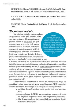 150
Contabilidade e análise de custos
HORNGREN, Charles T; FOSTER, George; DATAR, Srikant M. Con-
tabilidade de Custos. 9. ed. São Paulo: Pearson-Prentice Hall, 2001.
LEONE, G.S.G. Curso de Contabilidade de Custos. São Paulo:
Atlas, 2000.
MARTINS, Eliseu. Contabilidade de Custos. 9. ed. São Paulo: Atlas,
2009.
Na próxima unidade
Na próxima unidade, vamos conhecer
um pouco dos custos para controle. Vere-
mos o conceito e as diferenças de custo-
padrão; como o custo-real (o qual
considera que a empresa está sempre
trabalhando nas melhores condições
possíveis de matéria-prima, de MOD de
tecnologia; não considera ineficiências;
é teórico e voltado para decisões de longo
prazo; considera recursos que a empresa de-
veria ter; é idealizador); o custo-estimado (o qual
é baseado totalmente em experiência histórica; não considera muito as
ineficiências nem as possibilidades de melhorias; é bem prático; considera
recursos que a empresa tem); por fim, o custo-corrente (considerado como
prático e teórico; considera os fatores que a empresa tem e que existem
ineficiências sendo que algumas podem ser sanadas; considera melhorias
e que é o método que pode mais se aproximar da realidade da empresa,
portanto é o mais usado pelas empresas; significa o estabelecimento de
uma meta atingível.)
Conheceremos a importância da análise das variações: de preço, de
quantidade e mista, para materiais (como a matéria-prima), MOD e materiais
indiretos e a maneira de investigar se as variações são consequência da:
qualidade da matéria-prima usada, que foi inferior a recomen-a)	
dada;
baixa qualidade da MOD, que aumentou o consumo de pratab)	
em função de desperdício ou de erros no processo produtivo;
falta de negociação ou da incapacidade de negociação do de-c)	
partamento de compras.
Conexão:
Para saber mais sobre os
assuntos tratados neste capítulo,
indica-se o artigo “O Uso do Custeio
Direto como Decisão de Ponto de
Equilíbrio”, de Ernesto Fernando Rodri-
gues Vicente, publicado nos Anais do VI
Congresso Brasileiro de Custos, em São
Paulo, no ano de 1999, podendo ser
encontrado no site: www.abcustos.
ogr.br.
 