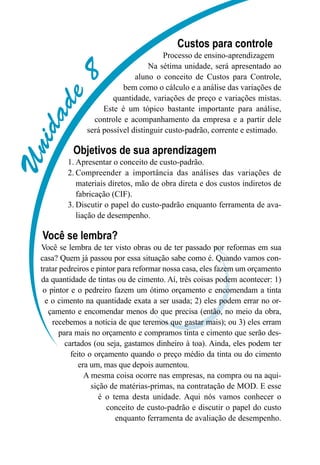 Unidade8
Custos para controle
Processo de ensino-aprendizagem
Na sétima unidade, será apresentado ao
aluno o conceito de Custos para Controle,
bem como o cálculo e a análise das variações de
quantidade, variações de preço e variações mistas.
Este é um tópico bastante importante para análise,
controle e acompanhamento da empresa e a partir dele
será possível distinguir custo-padrão, corrente e estimado.
Objetivos de sua aprendizagem
Apresentar o conceito de custo-padrão.1.	
Compreender a importância das análises das variações de2.	
materiais diretos, mão de obra direta e dos custos indiretos de
fabricação (CIF).
Discutir o papel do custo-padrão enquanto ferramenta de ava-3.	
liação de desempenho.
Você se lembra?
Você se lembra de ter visto obras ou de ter passado por reformas em sua
casa? Quem já passou por essa situação sabe como é. Quando vamos con-
tratar pedreiros e pintor para reformar nossa casa, eles fazem um orçamento
da quantidade de tintas ou de cimento. Aí, três coisas podem acontecer: 1)
o pintor e o pedreiro fazem um ótimo orçamento e encomendam a tinta
e o cimento na quantidade exata a ser usada; 2) eles podem errar no or-
çamento e encomendar menos do que precisa (então, no meio da obra,
recebemos a notícia de que teremos que gastar mais); ou 3) eles erram
para mais no orçamento e compramos tinta e cimento que serão des-
cartados (ou seja, gastamos dinheiro à toa). Ainda, eles podem ter
feito o orçamento quando o preço médio da tinta ou do cimento
era um, mas que depois aumentou.
A mesma coisa ocorre nas empresas, na compra ou na aqui-
sição de matérias-primas, na contratação de MOD. E esse
é o tema desta unidade. Aqui nós vamos conhecer o
conceito de custo-padrão e discutir o papel do custo
enquanto ferramenta de avaliação de desempenho.
 