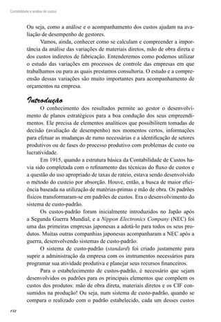 152
Contabilidade e análise de custos
Ou seja, como a análise e o acompanhamento dos custos ajudam na ava-
liação de desempenho de gestores.
Vamos, ainda, conhecer como se calculam e compreender a impor-
tância da análise das variações de materiais diretos, mão de obra direta e
dos custos indiretos de fabricação. Entenderemos como podemos utilizar
o estudo das variações em processos de controle das empresas em que
trabalhamos ou para as quais prestamos consultoria. O estudo e a compre-
ensão dessas variações são muito importantes para acompanhamento de
orçamentos na empresa.
Introdução
O conhecimento dos resultados permite ao gestor o desenvolvi-
mento de planos estratégicos para a boa condução dos seus empreendi-
mentos. Ele precisa de elementos analíticos que possibilitem tomadas de
decisão (avaliação de desempenho) nos momentos certos, informações
para efetuar as mudanças de rumo necessárias e a identificação de setores
produtivos ou de fases do processo produtivo com problemas de custo ou
lucratividade.
Em 1915, quando a estrutura básica da Contabilidade de Custos ha-
via sido completada com o refinamento das técnicas do fluxo de custos e
a questão do uso apropriado de taxas de rateio, estava sendo desenvolvido
o método do custeio por absorção. Houve, então, a busca de maior efici-
ência baseada na utilização de matérias-primas e mão de obra. Os padrões
físicos transformaram-se em padrões de custos. Era o desenvolvimento do
sistema de custo-padrão.
Os custos-padrão foram inicialmente introduzidos no Japão após
a Segunda Guerra Mundial, e a Nippon Electronics Company (NEC) foi
uma das primeiras empresas japonesas a adotá-lo para todos os seus pro-
dutos. Muitas outras companhias japonesas acompanharam a NEC após a
guerra, desenvolvendo sistemas de custo-padrão.
O sistema de custo-padrão (standard) foi criado justamente para
suprir a administração da empresa com os instrumentos necessários para
programar sua atividade produtiva e planejar seus recursos financeiros.
Para o estabelecimento de custos-padrão, é necessário que sejam
desenvolvidos os padrões para os principais elementos que compõem os
custos dos produtos: mão de obra direta, materiais diretos e os CIF con-
sumidos na produção! Ou seja, num sistema de custo-padrão, quando se
compara o realizado com o padrão estabelecido, cada um desses custos
 