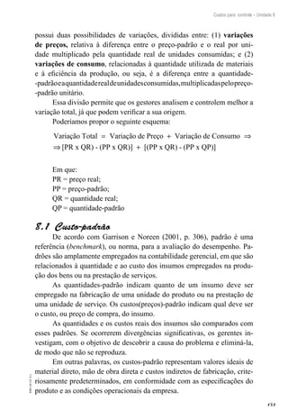 153
EAD-10-CC3.1
Custos para controle – Unidade 8
possui duas possibilidades de variações, divididas entre: (1) variações
de preços, relativa à diferença entre o preço-padrão e o real por uni-
dade multiplicado pela quantidade real de unidades consumidas; e (2)
variações de consumo, relacionadas à quantidade utilizada de materiais
e à eficiência da produção, ou seja, é a diferença entre a quantidade-
-padrãoeaquantidaderealdeunidadesconsumidas,multiplicadaspelopreço-
-padrão unitário.
Essa divisão permite que os gestores analisem e controlem melhor a
variação total, já que podem verificar a sua origem.
Poderíamos propor o seguinte esquema:
Variação Total Variação de Preço Variação de Consumo= + ⇒
⇒⇒ +[PR x QR) - (PP x QR)] [(PP x QR) - (PP x QP)]
Em que:
PR = preço real;
PP = preço-padrão;
QR = quantidade real;
QP = quantidade-padrão
Custo-padrão8.1 
De acordo com Garrison e Noreen (2001, p. 306), padrão é uma
referência (benchmark), ou norma, para a avaliação do desempenho. Pa-
drões são amplamente empregados na contabilidade gerencial, em que são
relacionados à quantidade e ao custo dos insumos empregados na produ-
ção dos bens ou na prestação de serviços.
As quantidades-padrão indicam quanto de um insumo deve ser
empregado na fabricação de uma unidade do produto ou na prestação de
uma unidade de serviço. Os custos(preços)-padrão indicam qual deve ser
o custo, ou preço de compra, do insumo.
As quantidades e os custos reais dos insumos são comparados com
esses padrões. Se ocorrerem divergências significativas, os gerentes in-
vestigam, com o objetivo de descobrir a causa do problema e eliminá-la,
de modo que não se reproduza.
Em outras palavras, os custos-padrão representam valores ideais de
material direto, mão de obra direta e custos indiretos de fabricação, crite-
riosamente predeterminados, em conformidade com as especificações do
produto e as condições operacionais da empresa.
 