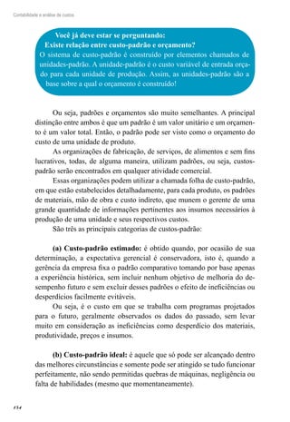 154
Contabilidade e análise de custos
Você já deve estar se perguntando:
Existe relação entre custo-padrão e orçamento?
O sistema de custo-padrão é construído por elementos chamados de
unidades-padrão. A unidade-padrão é o custo variável de entrada orça-
do para cada unidade de produção. Assim, as unidades-padrão são a
base sobre a qual o orçamento é construído!
Ou seja, padrões e orçamentos são muito semelhantes. A principal
distinção entre ambos é que um padrão é um valor unitário e um orçamen-
to é um valor total. Então, o padrão pode ser visto como o orçamento do
custo de uma unidade de produto.
As organizações de fabricação, de serviços, de alimentos e sem fins
lucrativos, todas, de alguma maneira, utilizam padrões, ou seja, custos-
padrão serão encontrados em qualquer atividade comercial.
Essas organizações podem utilizar a chamada folha de custo-padrão,
em que estão estabelecidos detalhadamente, para cada produto, os padrões
de materiais, mão de obra e custo indireto, que munem o gerente de uma
grande quantidade de informações pertinentes aos insumos necessários à
produção de uma unidade e seus respectivos custos.
São três as principais categorias de custos-padrão:
(a) Custo-padrão estimado: é obtido quando, por ocasião de sua
determinação, a expectativa gerencial é conservadora, isto é, quando a
gerência da empresa fixa o padrão comparativo tomando por base apenas
a experiência histórica, sem incluir nenhum objetivo de melhoria do de-
sempenho futuro e sem excluir desses padrões o efeito de ineficiências ou
desperdícios facilmente evitáveis.
Ou seja, é o custo em que se trabalha com programas projetados
para o futuro, geralmente observados os dados do passado, sem levar
muito em consideração as ineficiências como desperdício dos materiais,
produtividade, preços e insumos.
(b) Custo-padrão ideal: é aquele que só pode ser alcançado dentro
das melhores circunstâncias e somente pode ser atingido se tudo funcionar
perfeitamente, não sendo permitidas quebras de máquinas, negligência ou
falta de habilidades (mesmo que momentaneamente).
 