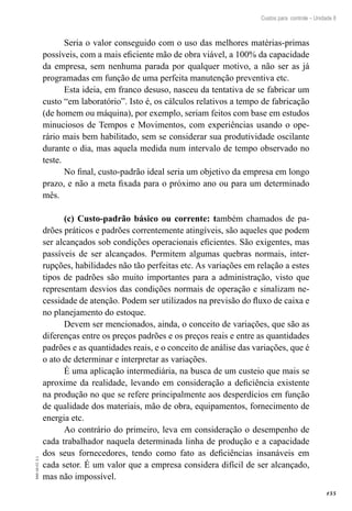 155
EAD-10-CC3.1
Custos para controle – Unidade 8
Seria o valor conseguido com o uso das melhores matérias-primas
possíveis, com a mais eficiente mão de obra viável, a 100% da capacidade
da empresa, sem nenhuma parada por qualquer motivo, a não ser as já
programadas em função de uma perfeita manutenção preventiva etc.
Esta ideia, em franco desuso, nasceu da tentativa de se fabricar um
custo “em laboratório”. Isto é, os cálculos relativos a tempo de fabricação
(de homem ou máquina), por exemplo, seriam feitos com base em estudos
minuciosos de Tempos e Movimentos, com experiências usando o ope-
rário mais bem habilitado, sem se considerar sua produtividade oscilante
durante o dia, mas aquela medida num intervalo de tempo observado no
teste.
No final, custo-padrão ideal seria um objetivo da empresa em longo
prazo, e não a meta fixada para o próximo ano ou para um determinado
mês.
(c) Custo-padrão básico ou corrente: também chamados de pa-
drões práticos e padrões correntemente atingíveis, são aqueles que podem
ser alcançados sob condições operacionais eficientes. São exigentes, mas
passíveis de ser alcançados. Permitem algumas quebras normais, inter-
rupções, habilidades não tão perfeitas etc. As variações em relação a estes
tipos de padrões são muito importantes para a administração, visto que
representam desvios das condições normais de operação e sinalizam ne-
cessidade de atenção. Podem ser utilizados na previsão do fluxo de caixa e
no planejamento do estoque.
Devem ser mencionados, ainda, o conceito de variações, que são as
diferenças entre os preços padrões e os preços reais e entre as quantidades
padrões e as quantidades reais, e o conceito de análise das variações, que é
o ato de determinar e interpretar as variações.
É uma aplicação intermediária, na busca de um custeio que mais se
aproxime da realidade, levando em consideração a deficiência existente
na produção no que se refere principalmente aos desperdícios em função
de qualidade dos materiais, mão de obra, equipamentos, fornecimento de
energia etc.
Ao contrário do primeiro, leva em consideração o desempenho de
cada trabalhador naquela determinada linha de produção e a capacidade
dos seus fornecedores, tendo como fato as deficiências insanáveis em
cada setor. É um valor que a empresa considera difícil de ser alcançado,
mas não impossível.
 