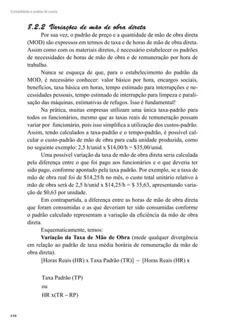 158
Contabilidade e análise de custos
Variações de mão de obra direta8.2.2 
Por sua vez, o padrão de preço e a quantidade de mão de obra direta
(MOD) são expressos em termos de taxa e de horas de mão de obra direta.
Assim como com os materiais diretos, é necessário estabelecer os padrões
de necessidades de horas de mão de obra e de remuneração por hora de
trabalho.
Nunca se esqueça de que, para o estabelecimento do padrão da
MOD, é necessário conhecer: valor básico por hora, encargos sociais,
benefícios, taxa básica em horas, tempo estimado para interrupções e ne-
cessidades pessoais, tempo estimado de interrupção para limpeza e parali-
sação das máquinas, estimativas de refugos. Isso é fundamental!
Na prática, muitas empresas utilizam uma única taxa-padrão para
todos os funcionários, mesmo que as taxas reais de remuneração possam
variar por funcionário, pois isso simplifica a utilização dos custos-padrão.
Assim, tendo calculados a taxa-padrão e o tempo-padrão, é possível cal-
cular o custo-padrão de mão de obra para cada unidade produzida, como
no seguinte exemplo: 2,5 h/unid x $14,00/h = $35,00/unid.
Uma possível variação da taxa de mão de obra direta seria calculada
pela diferença entre o que foi pago aos funcionários e o que deveria ter
sido pago, conforme apontado pela taxa padrão. Por exemplo, se a taxa de
mão de obra real foi de $14,25/h no mês, o custo total unitário relativo à
mão de obra será de 2,5 h/unid x $14,25/h = $ 35,63, apresentando varia-
ção de $0,63 por unidade.
Em contrapartida, a diferença entre as horas de mão de obra direta
que foram consumidas e as que deveriam ter sido consumidas conforme
o padrão calculado representam a variação da eficiência da mão de obra
direta.
Esquematicamente, temos:
Variação da Taxa de Mão de Obra (mede qualquer divergência
em relação ao padrão de taxa média horária de remuneração da mão de
obra direta).
[Horas Reais (HR) x Taxa Padrão (TR)] [Horas Reais (HR)− xx
Taxa Padrão (TP)
ou
HR x(TR − RP)
 