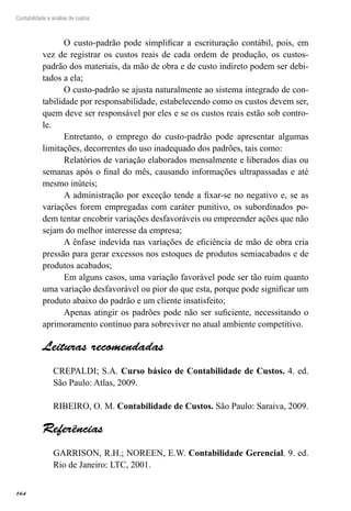 164
Contabilidade e análise de custos
O custo-padrão pode simplificar a escrituração contábil, pois, em
vez de registrar os custos reais de cada ordem de produção, os custos-
padrão dos materiais, da mão de obra e de custo indireto podem ser debi-
tados a ela;
O custo-padrão se ajusta naturalmente ao sistema integrado de con-
tabilidade por responsabilidade, estabelecendo como os custos devem ser,
quem deve ser responsável por eles e se os custos reais estão sob contro-
le.
Entretanto, o emprego do custo-padrão pode apresentar algumas
limitações, decorrentes do uso inadequado dos padrões, tais como:
Relatórios de variação elaborados mensalmente e liberados dias ou
semanas após o final do mês, causando informações ultrapassadas e até
mesmo inúteis;
A administração por exceção tende a fixar-se no negativo e, se as
variações forem empregadas com caráter punitivo, os subordinados po-
dem tentar encobrir variações desfavoráveis ou empreender ações que não
sejam do melhor interesse da empresa;
A ênfase indevida nas variações de eficiência de mão de obra cria
pressão para gerar excessos nos estoques de produtos semiacabados e de
produtos acabados;
Em alguns casos, uma variação favorável pode ser tão ruim quanto
uma variação desfavorável ou pior do que esta, porque pode significar um
produto abaixo do padrão e um cliente insatisfeito;
Apenas atingir os padrões pode não ser suficiente, necessitando o
aprimoramento contínuo para sobreviver no atual ambiente competitivo.
Leituras recomendadas
CREPALDI; S.A. Curso básico de Contabilidade de Custos. 4. ed.
São Paulo: Atlas, 2009.
RIBEIRO, O. M. Contabilidade de Custos. São Paulo: Saraiva, 2009.
Referências
GARRISON, R.H.; NOREEN, E.W. Contabilidade Gerencial. 9. ed.
Rio de Janeiro: LTC, 2001.
 