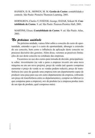 165
EAD-10-CC3.1
Custos para controle – Unidade 8
HANSEN, D. R.; MOWEN, M. M. Gestão de Custos: contabilidade e
controle. São Paulo: Pioneira Thomson Learning, 2001.
HORNGREN, Charles T; FOSTER, George; DATAR, Srikant M. Con-
tabilidade de Custos. 9. ed. São Paulo: Pearson-Prentice Hall, 2001.
MARTINS, Eliseu. Contabilidade de Custos. 9. ed. São Paulo: Atlas,
2003.
Na próxima unidade
Na próxima unidade, vamos falar sobre o conceito de custo de opor-
tunidade, entender o que é o custo de oportunidade, abranger a extensão
do seu conceito, bem como a influência da aplicação deste conceito no
processo decisório dos gestores. Além disso, veremos as possíveis limita-
ções do uso deste conceito no cotidiano das empresas.
Focaremos no uso dos custos para tomada de decisão, principalmen-
te sobre: investimento (se vale a pena a empresa investir em uma nova
máquina ou em um novo projeto), preço de venda (até quanto compensa
aumentar o preço de venda se as vendas podem reduzir), preço de trans-
ferência (no caso de quando uma empresa tem um departamento capaz de
produzir uma peça para uso em outro departamento da empresa, cobrando
um preço de transferência entre os departamentos), comprar ou fabricar (o
que compensa para a empresa), mix de produto (se a empresa produz mais
de um tipo de produto, qual compensa mais).
 
