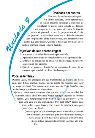 Unidade9
Decisões em custos
Processo de ensino-aprendizagem
Na última unidade, serão apresentadas
ao aluno algumas situações e maneiras de
considerar os custos para tomada de decisão.
Uma empresa precisa tomar decisões de investi-
mento, de preço de venda, de preço de transferência,
de produzir ou terceirizar, entre outras. Tais decisões de-
vem ser pautadas, entre outras coisas, nos benefícios e nos
custos que elas trazem. Quando o benefício for maior que o
custo, a empresa poderá tomar a decisão.
Objetivos de sua aprendizagem
Introduzir o conceito de custo de oportunidade.1.	
Apresentar aplicações do conceito de custo de oportunidade.2.	
Entender as influências da aplicação desse conceito no proces-3.	
so decisório dos gestores.
Discutir as possíveis limitações da aplicação do conceito de4.	
custo de oportunidade no dia a dia das empresas.
Você se lembra?
Quantas vezes, nas empresas em que trabalhamos ou mesmo em nossa
casa, com filhos, mulher, marido, ou na escola não tivemos que fazer
algumas escolhas? Não tivemos que tomar decisões? As decisões nada
mais são que escolhas entre alternativas.
Quantas vezes essas escolhas não nos deixaram com dúvida? Por
exemplo, nosso chefe nos pede vários serviços urgentes ao mesmo
tempo. Qual fazer primeiro? Investir em ações ou em imóvel? Com-
prar uma casa ou um apartamento. Por qual optar? Temos duas
provas difíceis para fazer e com tempo de estudar apenas para
uma. Qual escolher?
Quando optamos por uma ou por outra alternativa, o que nos
faz escolher? Ou o que nos guia a escolher uma opção, e
não a outra? É com base neste contexto que apresenta-
mos a oitava unidade da apostila: Decisões em Cus-
tos.
 