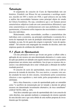 168
Contabilidade e análise de custos
Introdução
O surgimento do conceito de Custo de Oportunidade tem um
histórico. Friedrich von Wieser foi um economista e sociólogo austrí-
aco, nascido em 1851 e morto em 1926, o qual colocava em sua linha
a análise das necessidades humanas como principal objeto de estudo
da Ciência Econômica. Ou seja, considerava que o ser humano possui
características subjetivas (cada um com características diferentes) e que
estas características se correlacionavam com suas preferências. Conse-
quentemente, a Economia sofria impactos das necessidades e caracterís-
ticas dos indivíduos.
Relacionando, então, necessidades, escolhas e características dos
indivíduos com a economia, sua principal contribuição à economia foi a
teoria de imputação do custo de produção relacionada ao custo de opor-
tunidade, ou seja, foi ele quem deu origem à expressão “custo de oportu-
nidade”. Tal conceito está empregado nas tomadas de decisões, tanto das
empresas quanto do cotidiano dos indivíduos.
Custo de Oportunidade9.1 
Um dos principais motivos que levam um gestor a refletir sobre a
aplicação de um recurso em uma determinada alternativa é o outro curso
de ação que poderia ser adotado com aquele mesmo recurso e que poderia
proporcionar um retorno mais satisfatório. Isso já que os recursos são es-
cassos e sua administração deve estar voltada para a obtenção do melhor
resultado possível.
O conceito de custo de oportunidade, nesse contexto, é útil ao
processo de tomada de decisões. Por esse motivo, o assunto vem sen-
do estudado há mais de dois séculos, inicialmente pelos economistas
clássicos e seus seguidores e, mais tarde, pelos pesquisadores de con-
tabilidade.
Sob a ótica financeira, o custo de oportunidade pode ser entendido
como “o sacrifício da remuneração por ter tomado a decisão de aplicar
recursos em determinado investimento alternativo, de risco semelhante”
(ASSAF NETO, 2003, p. 165).
Você deve entender que custo de oportunidade não é um conceito de
valor absoluto, mas apurado mediante a comparação do retorno esperado
de uma decisão com o que seria obtido de uma melhor proposta de inves-
timento que foi rejeitada.
 