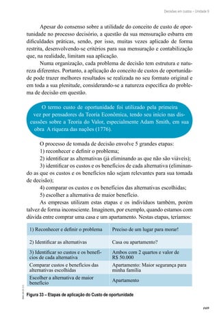 169
EAD-10-CC3.1
Decisões em custos – Unidade 9
Apesar do consenso sobre a utilidade do conceito de custo de opor-
tunidade no processo decisório, a questão da sua mensuração esbarra em
dificuldades práticas, sendo, por isso, muitas vezes aplicado de forma
restrita, desenvolvendo-se critérios para sua mensuração e contabilização
que, na realidade, limitam sua aplicação.
Numa organização, cada problema de decisão tem estrutura e natu-
reza diferentes. Portanto, a aplicação do conceito de custos de oportunida-
de pode trazer melhores resultados se realizada no seu formato original e
em toda a sua plenitude, considerando-se a natureza específica do proble-
ma de decisão em questão.
O termo custo de oportunidade foi utilizado pela primeira
vez por pensadores da Teoria Econômica, tendo seu início nas dis-
cussões sobre a Teoria do Valor, especialmente Adam Smith, em sua
obra A riqueza das nações (1776).
O processo de tomada de decisão envolve 5 grandes etapas:
1) reconhecer e definir o problema;
2) identificar as alternativas (já eliminando as que não são viáveis);
3) identificar os custos e os benefícios de cada alternativa (eliminan-
do as que os custos e os benefícios não sejam relevantes para sua tomada
de decisão);
4) comparar os custos e os benefícios das alternativas escolhidas;
5) escolher a alternativa de maior benefício.
As empresas utilizam estas etapas e os indivíduos também, porém
talvez de forma inconsciente. Imaginem, por exemplo, quando estamos com
dúvida entre comprar uma casa e um apartamento. Nestas etapas, teríamos:
1) Reconhecer e definir o problema Preciso de um lugar para morar!
2) Identificar as alternativas Casa ou apartamento?
3) Identificar so custos e os benefí-
cios de cada alternativa
Ambos com 2 quartos e valor de
R$ 50.000
Comparar custos e benefícios das
alternativas escolhidas
Apartamento: Maior segurança para
minha família
Escolher a alternativa de maior
benefício
Apartamento
Figura 33 – Etapas de aplicação do Custo de oportunidade
 