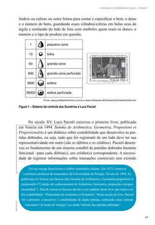 17
Introdução à contabilidade de custos – Unidade 1
EAD-10-CC3.1
lindros ou esferas ou outra forma para contar e especificar o bem, o dono
e o número de bens, guardando esses cilindros/esferas em bolas ocas de
argila e rotulando do lado de fora com símbolos quem eram os donos, o
número e o tipo de produto em questão.
1
10
60
600
3600
36000
pequeno cone
bilha
grande cone
grande cone perfurado
esfera
esfera perfurada
Fonte: www.portalsaofrancisco.com.br e www.mlahanas.de/Greeks/ArchimedesSolids.htm
Figura 1 – Sistema de controle dos Sumérios e Luca Pacioli
No século XV, Luca Pacioli escreveu o primeiro livro, publicado
em Veneza em 1494. Summa de Arithmetica, Geometria, Propostioni et
Proportionalita é um didático sobre contabilidade que desenvolve as par-
tidas dobradas, ou seja, tudo que for registrado de um lado deve ter sua
representatividade em outro (são os débitos e os créditos). Pacioli �������descre-
veu os fundamentos de um sistema contábil de partidas dobradas bastante
funcional –para cada débito(s), um crédito(s) correspondente. A necessi-
dade de registrar informações sobre transações comerciais tem existido
Foi um monge franciscano e célebre matemático taliano. Em 1475, tornou-se
o primeiro professor de matemática da Universidade de Perugia. No ano de 1494, foi
publicada em Veneza sua famosa obra Summa de Arithmetica, Geometria proportioni et
propornaliti (“Coleção de conhecimentos de Aritmética, Geometria, proporção e propor-
cionalidade”). Pacioli tornou-se famoso devido a um capítulo deste livro que tratava so-
bre contabilidade: “Particulario de computies et Scripturis”. Nesta secção do livro, Pacioli
foi o primeiro a descrever a contabilidade de dupla entrada, conhecido como método
veneziano (“el modo de Vinegia”) ou ainda “método das partidas dobradas”.
 