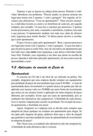 170
Contabilidade e análise de custos
Vejamos o que se passou na cabeça desta pessoa. Primeiro o indi-
víduo identificou seu problema: “Precisa mudar, ou precisa arrumar um
lugar para morar com 2 quartos, 1 suíte e garagem”. Em seguida, ele le-
vantou suas alternativas: “Casa ou apartamento?”. Num terceiro momen-
to, o indivíduo levanta os custos e os benefícios de cada um, em seguida
compara, por exemplo: “A casa tem a estrutura que procurava: 2 quartos
(como precisamos), tem suíte, o tamanho é satisfatório, é prática, tem tudo
o que procuro. O apartamento também tem tudo isso, além de oferecer
mais segurança para minha família.” O último passo envolve a escolha,
que é pelo apartamento.
O que o levou a optar pelo apartamento? Bom, a pessoa procurava
um lugar para morar com 2 quartos, 1 suíte e garagem. A casa tem tudo o
que ele precisa para se sentir feliz, mas ele encontrou um apartamento que
tem tudo isso e algo mais: mais segurança, o que deixa o indivíduo muito
mais feliz. Portanto, essa segurança é um fator que pesou na escolha da
pessoa. Quando o indivíduo opta pelo apartamento, ele tem como custo de
oportunidade a casa!
Aplicações do conceito de Custo de9.2 
Oportunidade
O conceito de CO não é tão fácil de ser utilizado na prática. Por
exemplo, imaginem que uma empresa decide comprar um equipamento
para produção de peças de seus produtos (que custa $ 30.000) – o custo de
oportunidade desse investimento é o quanto deixou de ganhar por não ter
aplicado esse mesmo valor (os 30.000$) em outra forma de investimento
que estava ao seu alcance (como a aplicação em outra máquina de peças
diferente, por exemplo). Existe aqui um custo de oportunidade, pois as
condições das alternativas são comparáveis. A finalidade de cada alterna-
tiva é a mesma: máquina para auxiliar na produção. No exemplo da casa e
do apartamento, a finalidade era morar.
Agora, imaginem se a empresa está na dúvida entre comprar uma
máquina de peças qualquer ou comprar um apartamento para alugar. Se
ela optar pela máquina de peças, podemos dizer que o valor do aluguel
que ganharia é uma boa medida do custo de oportunidade do investimento
na máquina de peças?
Não. Nesse caso, as condições das alternativas não são comparáveis.
A finalidade de cada alternativa não é a mesma.
 