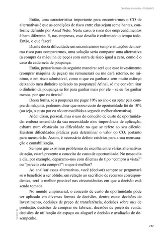 171
EAD-10-CC3.1
Decisões em custos – Unidade 9
Então, uma característica importante para encontrarmos o CO de
alternativas é que as condições de risco entre elas sejam semelhantes, con-
forme definido por Assaf Neto. Neste caso, o risco dos empreendimentos
é bem diferente. E, nas empresas, esse desafio é enfrentado o tempo todo.
Então, o que fazer?
Diante dessa dificuldade em encontrarmos sempre situações de mes-
mo risco para compararmos, uma solução seria comparar uma alternativa
(a compra da máquina de peço) com outra de risco igual a zero, como é o
caso da caderneta de poupança.
Então, pensaríamos da seguinte maneira: será que esse investimento
(comprar máquina de peças) me remunerará ou me dará retorno, no mí-
nimo, e em risco admissível, como o que eu ganharia sem muito esforço
deixando meu dinheiro aplicado na poupança? Afinal, só me convém tirar
o dinheiro da poupança se for para ganhar mais por ele – se eu for ganhar
menos, por que eu tiraria?
Dessa forma, se a poupança me pagar 10% ao ano e eu optar pela com-
pra da máquina, podemos dizer que nosso custo de oportunidade foi de 10%
(ou seja, o custo por eu não ter escolhido a segunda melhor alternativa).
Além disso, pessoal, mas o uso do conceito de custo de oportunida-
de, embora entendido da sua necessidade e/ou importância de aplicação,
esbarra num obstáculo ou dificuldade no que se refere ao seu cálculo.
Existem dificuldades práticas para determinar o valor do CO, portanto
para mensurá-lo. Assim, é necessário definir critérios para a sua mensura-
ção e contabilização.
Sempre que existirem problemas de escolha entre várias alternativas
de ação, estará presente o conceito de custo de oportunidade. No nosso dia
a dia, por exemplo, deparamo-nos com dilemas do tipo “compro à vista?”
ou “parcelo esta compra?”: o que é melhor?
Ao analisar essas alternativas, você (decisor) sempre se perguntará
se o benefício a ser obtido, em relação ao sacrifício de recursos correspon-
dentes, será o melhor possível nas circunstâncias em que a decisão está
sendo tomada.
No mundo empresarial, o conceito de custo de oportunidade pode
ser aplicado em diversas formas de decisões, dentre estas: decisões de
investimento, decisões de preço de transferência, decisões sobre mix de
produção, decisões de comprar ou fabricar, decisões de preço de venda,
decisões de utilização de espaço ou aluguel e decisão e avaliação de de-
sempenho.
 