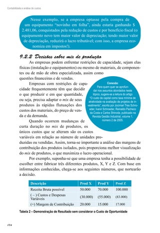 174
Contabilidade e análise de custos
Nesse exemplo, se a empresa optasse pela compra de
um equipamento “novinho em folha”, ainda estaria ganhando $
2.481,06, conquistados pela redução de custos e por benefício fiscal (o
equipamento novo tem maior valor de depreciação; tendo maior valor
de depreciação, reduzirá o lucro tributável; com isso, a empresa eco-
nomiza em impostos!).
Conexão:
Para quem quer se aprofun-
dar nos assuntos abordados neste
tópico, sugere-se a leitura do artigo
“O custo de capital como taxa mínima de
atratividade na avaliação de projetos de in-
vestimento”, escrito por Jocimari Tres Schro-
eder, Ivanir Schroeder, Reinaldo Pacheco
da Costa e Carlos Shinoda, publicado na
Revista Gestão Industrial, volume 1,
número 2 de 2005.
Decisões sobre mix de produção9.2.2 
As empresas podem enfrentar restrições de capacidade, sejam elas
físicas (instalação e equipamentos) ou mesmo de materiais, de componen-
tes ou de mão de obra especializada, assim como
questões financeiras e de vendas.
Empresas com restrições de capa-
cidade frequentemente têm que decidir
o que produzir e em que quantidade,
ou seja, precisa adaptar o mix de seus
produtos às rápidas flutuações dos
custos dos materiais, do preço de ven-
da e da demanda.
Quando ocorrem mudanças de
curta duração no mix de produtos, os
únicos custos que se alteram são os custos
variáveis em relação ao número de unidades pro-
duzidas ou vendidas. Assim, torna-se importante a análise das margens de
contribuição dos produtos isolados, pois proporciona melhor visualização
do mix de produtos, o que maximiza o lucro operacional.
Por exemplo, suponha-se que uma empresa tenha a possibilidade de
escolher entre fabricar três diferentes produtos, X, Y e Z. Com base em
informações conhecidas, chega-se aos seguintes números, que nortearão
a decisão.
Descrição Prod X Prod Y Prod Z
Receita Bruta possível 50.000 70.000 100.000
( – ) Custos e Despesas
Variáveis
(30.000) (55.000) (83.000)
(=) Margem de Contribuição 20.000 15.000 17.000
Tabela 2 – Demonstração de Resultado sem considerar o Custo de Oportunidade
 