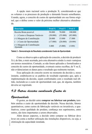175
EAD-10-CC3.1
Decisões em custos – Unidade 9
A opção mais racional seria a produção X, considerando-se que
os volumes e os processos de produção e demanda fossem semelhantes.
Usando, agora, o conceito de custos de oportunidade em sua forma origi-
nal, que o define como o valor da próxima melhor alternativa abandona-
da.
Descrição Prod X Prod Y Prod Z
Receita Bruta possível 50.000 70.000 100.000
( – ) Custos e Despesas Variáveis (30.000) (55.000) (83.000)
(=) Margem de Contribuição 20.000 15.000 17.000
( – ) Custo de Oportunidade (17.000) (20.000) (20.000)
(=) Margem de Contribuição
Ajustada
3.000 (5.000) (3.000)
Tabela 3 – Demonstração de Resultado considerando Custo de Oportunidade
Como se observa após a aplicação do conceito, a decisão de produzir
X é, de fato, a mais acertada, pois esta alternativa ainda é a mais vantajosa
em termos monetários. Contudo, se não forem aplicados e formalizados o
conceito de custos de oportunidade, eventuais outras escolhas, de Y ou Z,
não evidenciariam os danos para o resultado que realmente trariam.
Essa aplicação do conceito ocorre no momento da decisão e, nesse
instante, estabelecem-se os padrões de resultado esperados que, após a
implementação da decisão, sejam confrontados com o resultado real ob-
tido, incluindo-se o custo de oportunidade real, que, de alguma, também
deveria ser registrado.
Outras decisões envolvendo Custos de9.3 
Oportunidade
O gestor, ao decidir entre comprar ou fabricar um produto, tam-
bém analisa o custo de oportunidade da decisão. Nessa decisão, fatores
quantitativos, como custos de fabricação variáveis ou invariáveis, e qua-
litativos, como qualidade do produto, confiança nos suprimentos, entre
outros, são itens importantes a serem observados.
Além desses aspectos, a decisão entre comprar ou fabricar deve
levar em conta a melhor utilização das instalações disponíveis, ou seja, a
otimização da capacidade instalada.
 