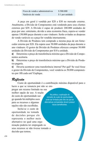 178
Contabilidade e análise de custos
Fixos de venda e administrativos $ 500.000
Variáveis de venda $ 1 por unidade
A peça em geral é vendida por $28 a $30 no mercado externo.
Atualmente, a Divisão de Componentes está vendendo para seus clientes
externos por $29. A Divisão é capaz de produzir 200.000 unidades de
peça por ano; entretanto, devido a uma economia fraca, espera-se vender
apenas 150.000 peças durante o ano vindouro. Serão evitadas as despesas
de venda variáveis se a peça for vendida internamente.
A Divisão de Produtos tem comprado a mesma peça de um forne-
cedor externo por $28. Ela espera usar 50.000 unidades da peça durante o
ano vindouro. O gestor da Divisão de Produtos ofereceu comprar 50.000
unidades da Divisão de Componentes por $18 a unidade.
Determine o preço de transferência mínimo que a Divisão de Compo-a)	
nentes aceitaria.
Determine o preço de transferência máximo que a Divisão de Produ-b)	
tos pagaria.
Deveria acontecer uma transferência interna? Por quê? Se você fossec)	
o gestor da Divisão de Componentes, você venderia os 50.000 componen-
tes por 18$ cada um? Explique.
Reflexão
Custo de oportunidade é a contribuição máxima disponível para o
lucro a que se renuncia por não se em-
pregar um recurso limitado na sua
melhor opção de uso. A noção
de custo de oportunidade sur-
ge quando há múltiplos usos
para os recursos e algumas
opções não são escolhidas.
Inclui-se o custo de
oportunidade na tomada
de decisões porque ele
representa o melhor meio
alternativo no qual uma orga-
nização poderia ter empregado os
seus recursos se não tivesse tomado a
decisão que tomou.
Na prática, a aplicação do
conceito de custo de oportunidade
pode ser limitada pelo fato de que as
alternativas comparadas devem possuir
riscos semelhantes.
 