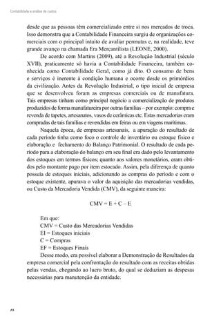 18
Contabilidade e análise de custos
desde que as pessoas têm comercializado entre si nos mercados de troca.
Isso demonstra que a Contabilidade Financeira surgiu de organizações co-
merciais com o principal intuito de avaliar permutas e, na realidade, teve
grande avanço na chamada Era Mercantilista (LEONE, 2000).
De acordo com Martins (2009), até a Revolução Industrial (século
XVII), praticamente só havia a Contabilidade Financeira, também co-
nhecida como Contabilidade Geral, como já dito. O consumo de bens
e serviços é inerente à condição humana e ocorre desde os primórdios
da civilização. Antes da Revolução Industrial, o tipo inicial de empresa
que se desenvolveu foram as empresas comerciais ou de manufatura.
Tais empresas tinham como principal negócio a comercialização de produtos
produzidos de forma manufatureira por outras famílias – por exemplo: compra e
revenda de tapetes, artesanatos, vasos de cerâmicas etc. Estas mercadorias eram
compradas de tais famílias e revendidas em feiras ou em viagens marítimas.
Naquela época, de empresas artesanais, a apuração do resultado de
cada período tinha como foco o controle de inventário ou estoque físico e
elaboração e fechamento do Balanço Patrimonial. �����������������������O resultado de cada pe-
ríodo para a elaboração do balanço em seu final era dado pelo levantamento
dos estoques em termos físicos; quanto aos valores monetários, eram obti-
dos pelo montante pago por item estocado. Assim, pela diferença de quanto
possuía de estoques iniciais, adicionando as compras do período e com o
estoque existente, apurava o valor da aquisição das mercadorias vendidas,
ou Custo da Mercadoria Vendida (CMV), da seguinte maneira:
CMV = E + C – E
Em que:
CMV = Custo das Mercadorias Vendidas
EI = Estoques iniciais
C = Compras
EF = Estoques Finais
Desse modo, era possível elaborar a Demonstração de Resultados da
empresa comercial pela confrontação do resultado com as receitas obtidas
pelas vendas, chegando ao lucro bruto, do qual se deduziam as despesas
necessárias para manutenção da entidade.
 