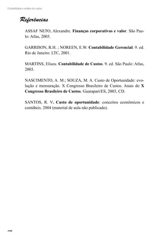 180
Contabilidade e análise de custos
Referências
ASSAF NETO, Alexandre. Finanças corporativas e valor. São Pau-
lo: Atlas, 2003.
GARRISON, R.H. ; NOREEN, E.W. Contabilidade Gerencial. 9. ed.
Rio de Janeiro: LTC, 2001.
MARTINS, Eliseu. Contabilidade de Custos. 9. ed. São Paulo: Atlas,
2003.
NASCIMENTO, A. M.; SOUZA, M. A. Custo de Oportunidade: evo-
lução e mensuração. X Congresso Brasileiro de Custos. Anais do X
Congresso Brasileiro de Custos. Guarapari/ES, 2003, CD.
SANTOS, R. V. Custo de oportunidade: conceitos econômicos e
contábeis. 2004 (material de aula não publicado).
 