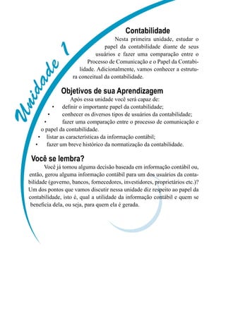 UUUUUUUUU
Contabilidade
Nesta primeira unidade, estudar o
papel da contabilidade diante de seus
usuários e fazer uma comparação entre o
Processo de Comunicação e o Papel da Contabi-
lidade. Adicionalmente, vamos conhecer a estrutu-
ra conceitual da contabilidade.
Objetivos de sua Aprendizagem
Após essa unidade você será capaz de:
definir o importante papel da contabilidade;•	
conhecer os diversos tipos de usuários da contabilidade;•	
	 fazer uma comparação entre o processo de comunicação e•	
o papel da contabilidade.
listar as características da informação contábil;•	
fazer um breve histórico da normatização da contabilidade.•	
Você se lembra?
Você já tomou alguma decisão baseada em informação contábil ou,
então, gerou alguma informação contábil para um dos usuários da conta-
bilidade (governo, bancos, fornecedores, investidores, proprietários etc.)?
Um dos pontos que vamos discutir nessa unidade diz respeito ao papel da
contabilidade, isto é, qual a utilidade da informação contábil e quem se
beneficia dela, ou seja, para quem ela é gerada.
 