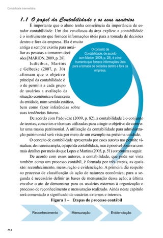 184
Contabilidade Intermediária
O conceito de
Contabilidade, de acordo
com Marion (2009, p. 28), é o ins-
trumento que fornece informações úteis
para a tomada de decisões dentro e fora da
empresa.
O papel da Contabilidade e os seus usuários1.1 
É importante que o aluno tenha consciência da importância de es-
tudar contabilidade. Um dos estudiosos da área explica: a contabilidade
é o instrumento que fornece informações úteis para a tomada de decisões
dentro e fora da empresa. Ela é muito
antiga e sempre existiu para auxi-
liar as pessoas a tomarem deci-
sões [MARION, 2009, p. 28].
Iudícibus, Martins
e Gelbecke (2007, p. 30)
afirmam que o objetivo
principal da contabilidade é
o de permitir a cada grupo
de usuários a avaliação da
situação econômica e financeira
da entidade, num sentido estático,
bem como fazer inferências sobre
suas tendências futuras.
De acordo com Padoveze (2009, p. 82), a contabilidade é o conjunto
de teorias, conceitos e técnicas utilizadas para atingir o objetivo de contro-
lar uma massa patrimonial. A utilização da contabilidade para administra-
ção patrimonial será vista por meio de um exemplo na próxima unidade.
O conceito de contabilidade apresentado por esses autores nos permite vi-
sualizar, de maneira ampla, o papel da contabilidade, mas é possível observar com
mais detalhes por meio do que Lopes e Martins (2005, p. 51) comentam a seguir.
De acordo com esses autores, a contabilidade, que pode ser vista
também como um processo contábil, é formada por três etapas, as quais
são: reconhecimento, mensuração e evidenciação. A primeira diz respeito
ao processo de classificação da ação de natureza econômica; para a se-
gunda é necessário definir as bases de mensuração dessa ação; a última
envolve o ato de demonstrar para os usuários externos à organização o
processo de reconhecimento e mensuração realizado. Ainda neste capítulo
será comentado o significado de usuários externos e internos.
Figura 1 – Etapas do processo contábil
Reconhecimento Mensuração Evidenciação
 