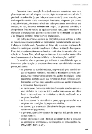 185
Contabilidade – Unidade 1
EAD-10-CC3.1
Considere como exemplo de ação de natureza econômica uma sim-
ples compra de mercadoria para revenda. Após a compra da mercadoria, é
possível reconhecê-la (etapa 1 do processo contábil) como um ativo, ou
mais especificamente como um estoque. Ao mesmo tempo em que ocorre
o reconhecimento, devemos atribuir um valor para essas mercadorias em
estoque, ou seja, devemos mensurá-las (etapa 2 do processo contábil), o
que pode ser feito pelo custo de aquisição desses itens. Após reconhecer e
mensurar as mercadorias, podemos demonstrar ou evidenciar isso (etapa
3 do processo contábil) para possíveis interessados.
Em outras palavras, a compra de mercadorias para estoque e todas
as movimentações que podem ser mensuradas monetariamente são regis-
tradas pela contabilidade. Após isso, os dados são resumidos em forma de
relatórios e entregues aos interessados em conhecer a situação da empresa.
Esses interessados analisam os relatórios contábeis e tomam decisões em
relação ao futuro. Mas, afinal, quem são esses interessados, conhecidos
também como usuários da contabilidade ou da informação contábil?
Os usuários são as pessoas que utilizam a contabilidade, que se
interessam pela situação da empresa e buscam na contabilidade suas res-
postas, tais como:
os gerentes ou administradores, responsáveis pela administra-•	
ção de recursos humanos, materiais e financeiros de uma em-
presa, ou de maneira mais ampla pela gestão do negócio – estes
recorrem à contabilidade, que fornece um fluxo contínuo de in-
formações sobre os mais variados aspectos da gestão financeira
e econômica das empresas;
os investidores (sócios ou acionistas), ou seja, aqueles que apli-•	
cam dinheiro na empresa, interessados basicamente em obter
lucro – estes utilizam os relatórios contábeis, analisando se a
empresa é rentável;
os fornecedores de mercadoria a prazo, que querem saber se a•	
empresa tem condições de pagar suas dívidas;
os bancos, que emprestam dinheiro desde que a empresa tenha•	
condições de pagamento;
o governo, quer saber quanto de impostos foi gerado para os•	
cofres públicos;
outros interessados que desejam conhecer melhor a situação•	
da empresa: os empregados, os sindicatos, os concorrentes etc.
[MARION, 2009, p. 29].
 