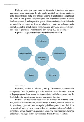 186
Contabilidade Intermediária
Podemos notar que esses usuários são muito diferentes, mas todos,
em algum grau, dependem de informação contábil para tomar decisões.
Uma das diferenças entre dois tipos de usuário é retratada por Iudícibus et
al. (1998, p. 23): quando a empresa opera com prejuízo ou começa a operar
ineficientemente, é muito provável que os sócios continuem investindo nela
seus capitais, na esperança de uma melhoria, ao passo que os bancos, cuja
única finalidade é rentabilidade e segurança de retorno de seus investimen-
tos, serão os primeiros a “abandonar o barco em perigo de naufrágio”.
Figura 2 – Alguns usuários da informação contábil
Administradores Fornecedores
Informação
Contábil
Investidores
GovernoBancos
Adaptado de Marion (2009, p. 29)
Iudícibus, Martins e Gelbcke (2007, p. 29) definem como usuário
toda pessoa física ou jurídica que tenha interesse na avaliação da situação
e do progresso de determinada entidade, seja tal entidade empresa, ente de
finalidades não lucrativas, ou mesmo patrimônio familiar.
Portanto, são basicamente dois tipos de usuários: os usuários inter-
nos, como os administradores, e os usuários externos, como os bancos, os
fornecedores, o governo e outros.Aprincipal diferença entre esses dois tipos
de usuários é que o primeiro grupo utiliza informações mais aprofundadas e
específicas acerca da empresa, enquanto o segundo concentra suas atenções
em aspectos mais genéricos, expressos nas demonstrações contábeis.
 